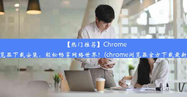 【热门推荐】Chrome浏览器下载安装，轻松畅享网络世界！(chrome浏览器官方下载最新版)