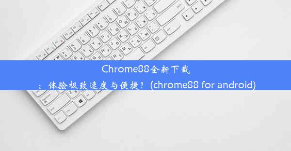 Chrome88全新下载：体验极致速度与便捷！(chrome88 for android)