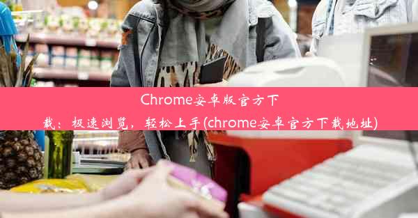 Chrome安卓版官方下载：极速浏览，轻松上手(chrome安卓官方下载地址)