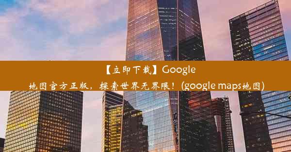 【立即下载】Google地图官方正版，探索世界无界限！(google maps地图)