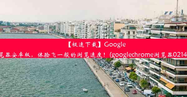 【极速下载】GoogleChrome浏览器安卓版，体验飞一般的浏览速度！(googlechrome浏览器0214927完