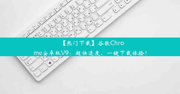 【热门下载】谷歌Chrome安卓版V9：超快速度，一键下载体验！