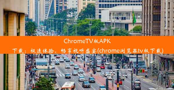 ChromeTV版APK下载：极速体验，畅享视听盛宴(chrome浏览器tv版下载)