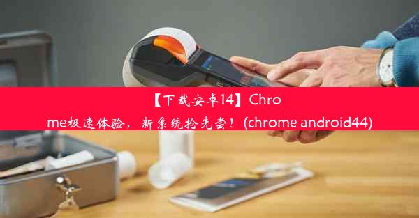 【下载安卓14】Chrome极速体验，新系统抢先尝！(chrome android44)