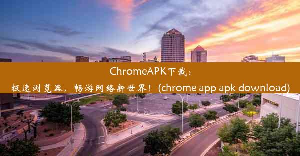 ChromeAPK下载：极速浏览器，畅游网络新世界！(chrome app apk download)