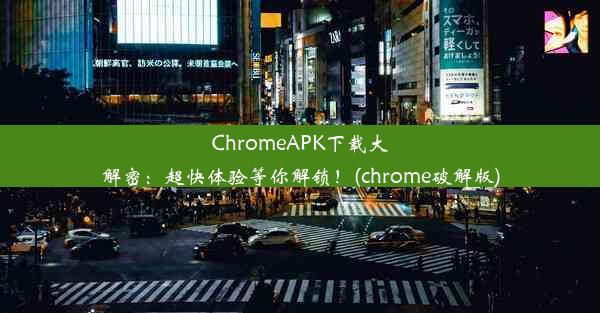 ChromeAPK下载大解密：超快体验等你解锁！(chrome破解版)