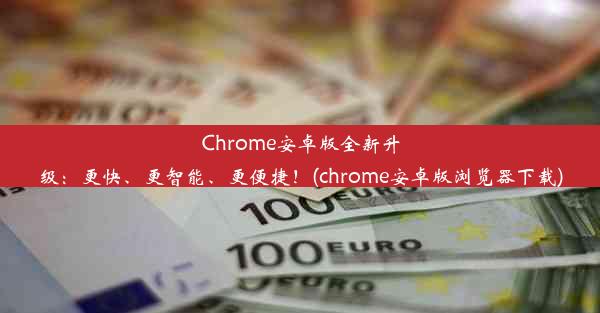 Chrome安卓版全新升级：更快、更智能、更便捷！(chrome安卓版浏览器下载)