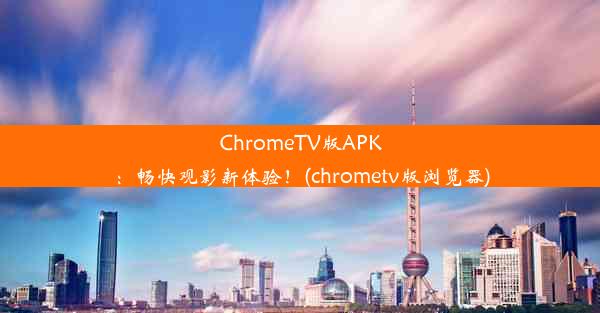 ChromeTV版APK：畅快观影新体验！(chrometv版浏览器)