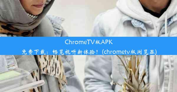 ChromeTV版APK免费下载：畅览视听新体验！(chrometv版浏览器)