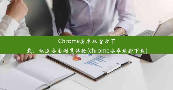 Chrome安卓版官方下载：快速安全浏览体验(chrome安卓最新下载)