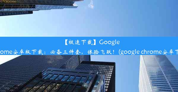 【极速下载】GoogleChrome安卓版下载：必备三件套，体验飞跃！(google chrome安卓下载)