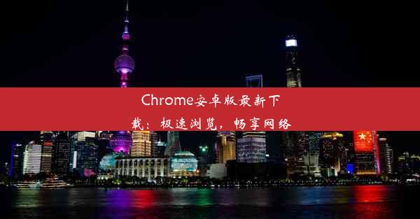 Chrome安卓版最新下载：极速浏览，畅享网络