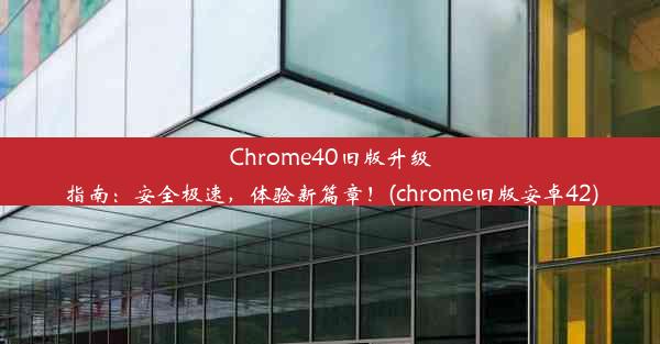 Chrome40旧版升级指南：安全极速，体验新篇章！(chrome旧版安卓42)