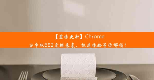 【重磅更新】Chrome安卓版682震撼来袭，极速体验等你解锁！