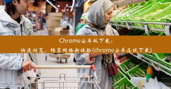 Chrome安卓版下载：快速浏览，畅享网络新体验(chrome安卓在线下载)