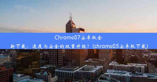 Chrome87安卓版全新下载：速度与安全的双重升级！(chrome85安卓版下载)