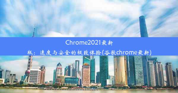 Chrome2021最新版：速度与安全的极致体验(谷歌chrome最新)