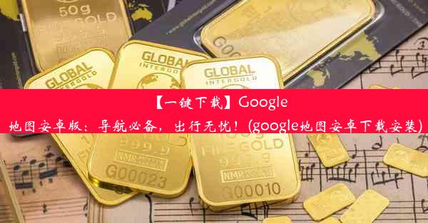 【一键下载】Google地图安卓版：导航必备，出行无忧！(google地图安卓下载安装)