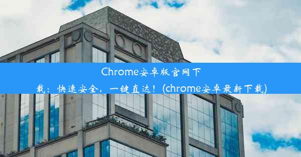 Chrome安卓版官网下载：快速安全，一键直达！(chrome安卓最新下载)