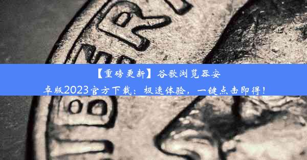 【重磅更新】谷歌浏览器安卓版2023官方下载：极速体验，一键点击即得！