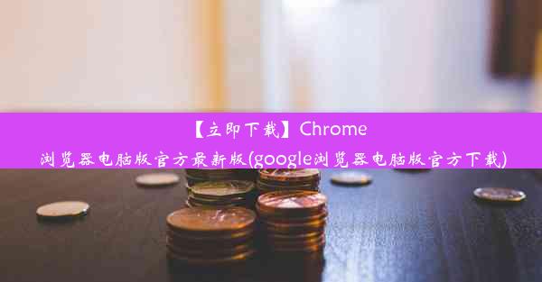 【立即下载】Chrome浏览器电脑版官方最新版(google浏览器电脑版官方下载)