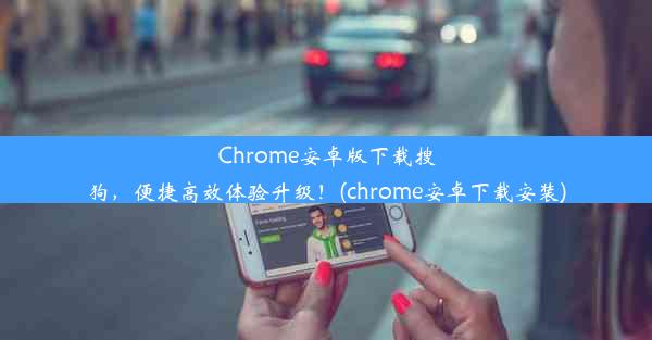 Chrome安卓版下载搜狗，便捷高效体验升级！(chrome安卓下载安装)