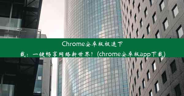 Chrome安卓版极速下载：一键畅享网络新世界！(chrome安卓版app下载)