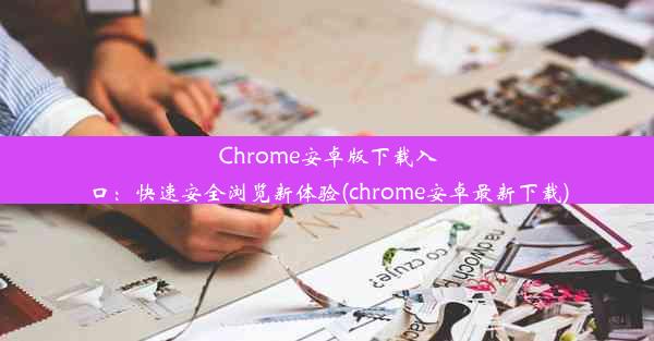 Chrome安卓版下载入口：快速安全浏览新体验(chrome安卓最新下载)