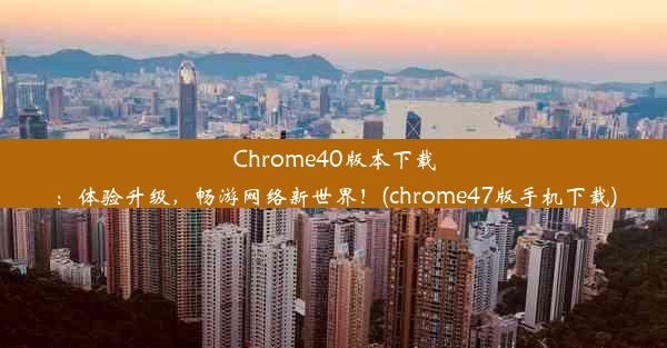 Chrome40版本下载：体验升级，畅游网络新世界！(chrome47版手机下载)