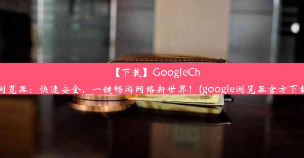 【下载】GoogleChrome浏览器：快速安全，一键畅游网络新世界！(google浏览器官方下载安装)