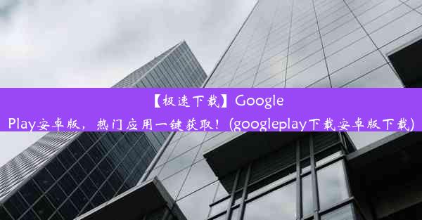 【极速下载】GooglePlay安卓版，热门应用一键获取！(googleplay下载安卓版下载)