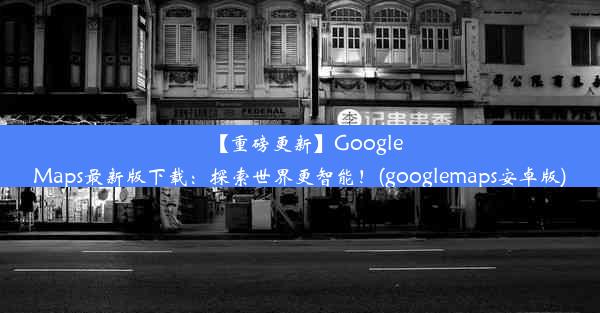 【重磅更新】GoogleMaps最新版下载：探索世界更智能！(googlemaps安卓版)