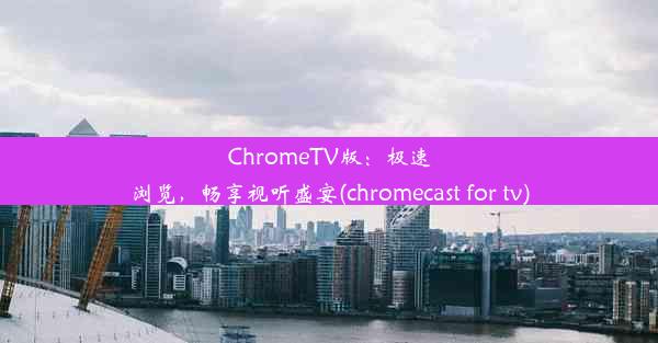 ChromeTV版：极速浏览，畅享视听盛宴(chromecast for tv)