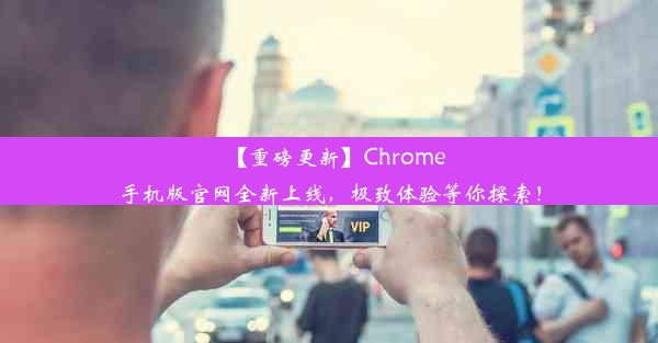 【重磅更新】Chrome手机版官网全新上线，极致体验等你探索！