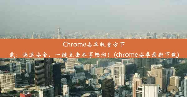 Chrome安卓版官方下载：快速安全，一键点击尽享畅游！(chrome安卓最新下载)