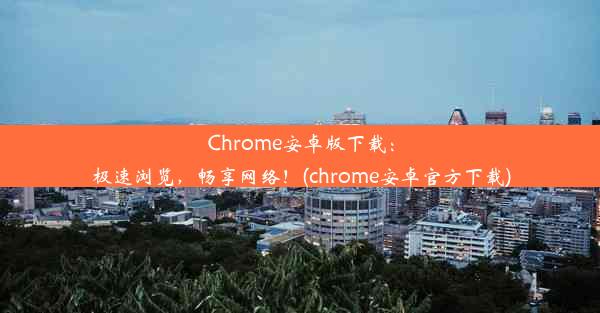 Chrome安卓版下载：极速浏览，畅享网络！(chrome安卓官方下载)