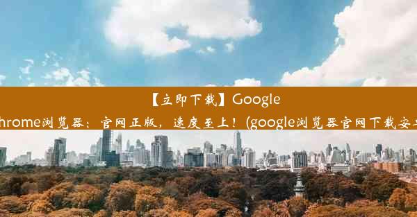 【立即下载】GoogleChrome浏览器：官网正版，速度至上！(google浏览器官网下载安卓)