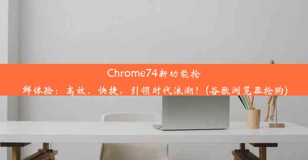 Chrome74新功能抢鲜体验：高效、快捷，引领时代浪潮！(谷歌浏览器抢购)