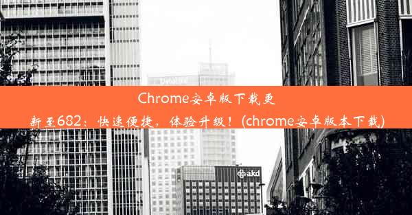 Chrome安卓版下载更新至682：快速便捷，体验升级！(chrome安卓版本下载)