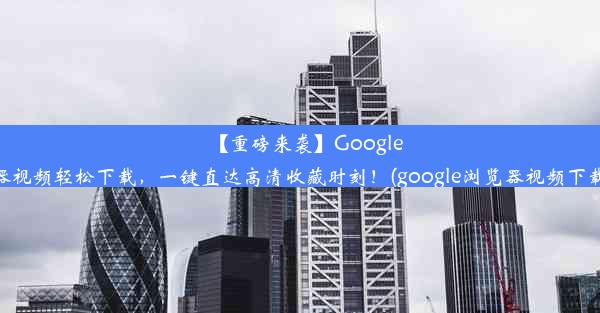 【重磅来袭】Google浏览器视频轻松下载，一键直达高清收藏时刻！(google浏览器视频下载插件)