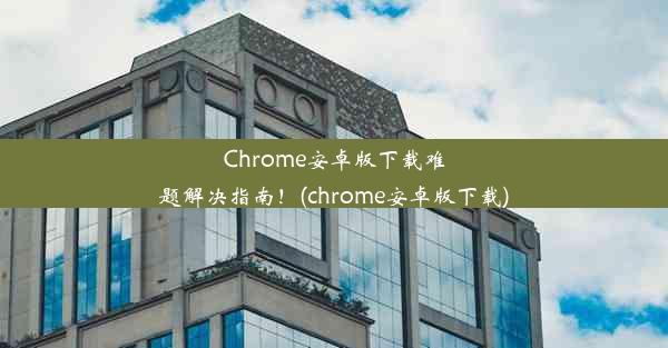 Chrome安卓版下载难题解决指南！(chrome安卓版下载)