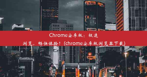 Chrome安卓版：极速浏览，畅快体验！(chrome安卓版浏览器下载)