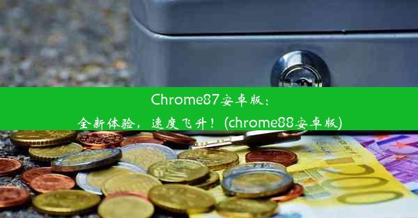 Chrome87安卓版：全新体验，速度飞升！(chrome88安卓版)