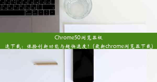 Chrome50浏览器极速下载：体验创新功能与超快速度！(最新chrome浏览器下载)