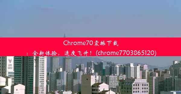 Chrome70震撼下载：全新体验，速度飞升！(chrome7703865120)