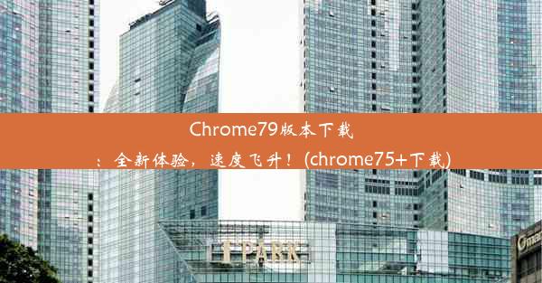 Chrome79版本下载：全新体验，速度飞升！(chrome75+下载)