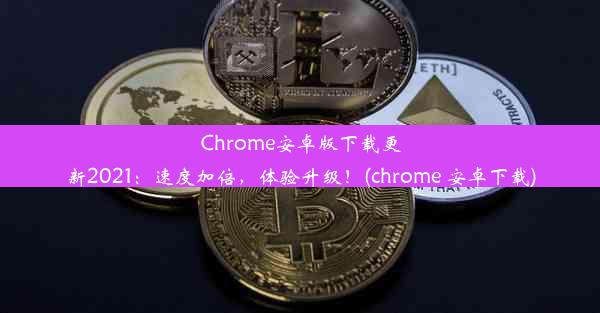 Chrome安卓版下载更新2021：速度加倍，体验升级！(chrome 安卓下载)