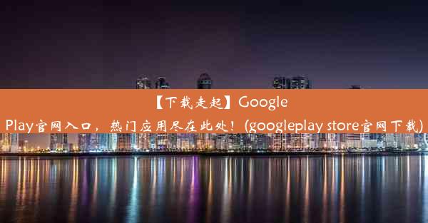 【下载走起】GooglePlay官网入口，热门应用尽在此处！(googleplay store官网下载)