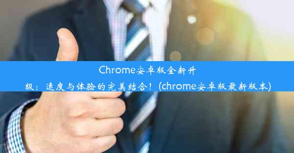 Chrome安卓版全新升级：速度与体验的完美结合！(chrome安卓版最新版本)