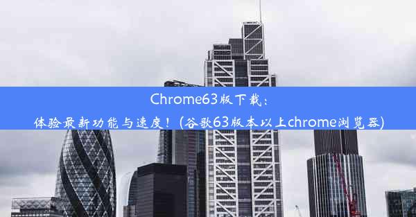 Chrome63版下载：体验最新功能与速度！(谷歌63版本以上chrome浏览器)